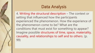 Data Analysis
4. Writing the structural description – The context or
setting that influenced how the participants
experienced the phenomenon. How the experience of
the phenomenon come to be? What are the
conditions that must exist for something to appear?
Imagine possible structures of time, space, materiality,
causality, and relationships to self and to others. (p.
99)
 