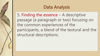 Data Analysis
5. Finding the essence – A descriptive
passage (a paragraph or two) focusing on
the common experiences of the
participants, a blend of the textural and the
structural descriptions.
 