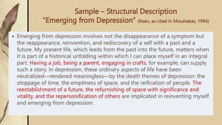 Sample – Structural Description
“Emerging from Depression” (Keen, as cited in Moustakas, 1994)
 Emerging from depression involves not the disappearance of a symptom but
the reappearance, reinvention, and rediscovery of a self with a past and a
future. My present life, which leads from the past into the future, matters when
it is part of a historical unfolding within which I can place myself in an integral
part. Having a job, being a parent, engaging in crafts, for example, can supply
such a story. In depression, these ordinary aspects of life have been
neutralized—rendered meaningless—by the death themes of depression: the
stoppage of time, the emptiness of space, and the reification of people. The
reestablishment of a future, the refurnishing of space with significance and
vitality, and the repersonification of others are implicated in reinventing myself
and emerging from depression.
 
