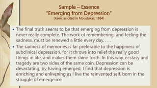 Sample – Essence
“Emerging from Depression”
(Keen, as cited in Moustakas, 1994)
 The final truth seems to be that emerging from depression is
never really complete. The work of remembering, and feeling the
sadness, must be renewed a little every day. . . .
 The sadness of memories is far preferable to the happiness of
subclinical depression, for it throws into relief the really good
things in life, and makes them shine forth. In this way, ecstasy and
tragedy are two sides of the same coin. Depression can be
devastating, by having emerged, I find that depression is
enriching and enlivening as I live the reinvented self, born in the
struggle of emergence.
 