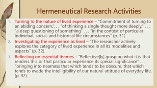 Hermeneutical Research Activities
1. Turning to the nature of lived experience – “Commitment of turning to
an abiding concern,”. . . “of thinking a single thought more deeply,” . . .
“a deep questioning of something” . . . “in the context of particular
individual, social, and historical life circumstances” (p. 31).
2. Investigating the experience as lived – “The researcher actively
explores the category of lived experience in all its modalities and
aspects” (p. 32).
3. Reflecting on essential themes – “Reflective[ly] grasping what it is that
renders this or that particular experience its special significance” . . .
“bringing into nearness that which tends to be obscure, that which
tends to evade the intelligibility of our natural attitude of everyday life.
(p. 32).
 