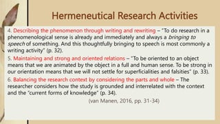 Hermeneutical Research Activities
4. Describing the phenomenon through writing and rewriting – “To do research in a
phenomenological sense is already and immediately and always a bringing to
speech of something. And this thoughtfully bringing to speech is most commonly a
writing activity” (p. 32).
5. Maintaining and strong and oriented relations – “To be oriented to an object
means that we are animated by the object in a full and human sense. To be strong in
our orientation means that we will not settle for superficialities and falsities” (p. 33).
6. Balancing the research context by considering the parts and whole – The
researcher considers how the study is grounded and interrelated with the context
and the “current forms of knowledge” (p. 34).
(van Manen, 2016, pp. 31-34)
 