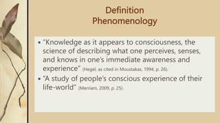 Definition
Phenomenology
 “Knowledge as it appears to consciousness, the
science of describing what one perceives, senses,
and knows in one’s immediate awareness and
experience” (Hegel, as cited in Moustakas, 1994, p. 26).
 “A study of people’s conscious experience of their
life-world” (Merriam, 2009, p. 25).
 