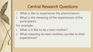 Central Research Questions
1. What is like to experience the phenomenon.
2. What is the meaning of the experiences of the
participants.
For example:
1. What is it like to be a teen mother?
2. What meaning do teen mothers ascribe to their
experiences?
 