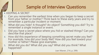 Sample of Interview Questions
 KEEPING A SECRET
1. Can you remember the earliest time when you began to keep a secret
from your father or mother? Think back to these early years and try to
remember a particular incident or moment.
2. What did you hide? A thought? An object? Something you did? Try to
remember a single instance or event.
3. Did you have a secret place where you hid or stashed things? Can you
describe that place?
4. How did this experience of keeping something secret make you feel?
For example, how did your body feel? How did you feel toward your
mother or father? Please give examples.
5. What did you do? What did you say? What did you think? What
happened?
(van Manen, 214, p. 299)
 