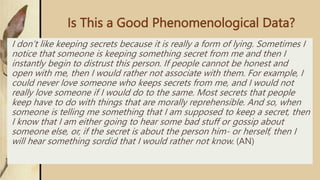Is This a Good Phenomenological Data?
I don’t like keeping secrets because it is really a form of lying. Sometimes I
notice that someone is keeping something secret from me and then I
instantly begin to distrust this person. If people cannot be honest and
open with me, then I would rather not associate with them. For example, I
could never love someone who keeps secrets from me, and I would not
really love someone if I would do to the same. Most secrets that people
keep have to do with things that are morally reprehensible. And so, when
someone is telling me something that I am supposed to keep a secret, then
I know that I am either going to hear some bad stuff or gossip about
someone else, or, if the secret is about the person him- or herself, then I
will hear something sordid that I would rather not know. (AN)
 
