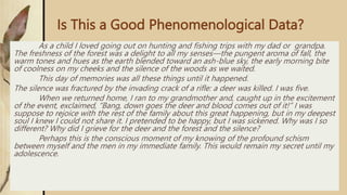 Is This a Good Phenomenological Data?
As a child I loved going out on hunting and fishing trips with my dad or grandpa.
The freshness of the forest was a delight to all my senses—the pungent aroma of fall, the
warm tones and hues as the earth blended toward an ash-blue sky, the early morning bite
of coolness on my cheeks and the silence of the woods as we waited.
This day of memories was all these things until it happened.
The silence was fractured by the invading crack of a rifle: a deer was killed. I was five.
When we returned home, I ran to my grandmother and, caught up in the excitement
of the event, exclaimed, “Bang, down goes the deer and blood comes out of it!” I was
suppose to rejoice with the rest of the family about this great happening, but in my deepest
soul I knew I could not share it. I pretended to be happy, but I was sickened. Why was I so
different? Why did I grieve for the deer and the forest and the silence?
Perhaps this is the conscious moment of my knowing of the profound schism
between myself and the men in my immediate family. This would remain my secret until my
adolescence.
 