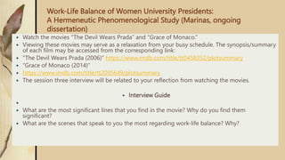 Work-Life Balance of Women University Presidents:
A Hermeneutic Phenomenological Study (Marinas, ongoing
dissertation)
 Watch the movies “The Devil Wears Prada” and “Grace of Monaco.”
 Viewing these movies may serve as a relaxation from your busy schedule. The synopsis/summary
of each film may be accessed from the corresponding link:
 “The Devil Wears Prada (2006)” https://www.imdb.com/title/tt0458352/plotsummary
 “Grace of Monaco (2014)”
 https://www.imdb.com/title/tt2095649/plotsummary
 The session three interview will be related to your reflection from watching the movies.
 Interview Guide

 What are the most significant lines that you find in the movie? Why do you find them
significant?
 What are the scenes that speak to you the most regarding work-life balance? Why?
 