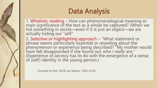 Data Analysis
1. Wholistic reading – How can phenomenological meaning or
main significance of the text as a whole be captured? (When we
hid something in secret—even if it is just an object—we are
actually hiding our “self.”
2. Selective or highlighting approach – “What statement or
phrase seems particularly essential or revealing about the
phenomenon or experience being described? “My mother would
have felt disappointed if she found out who I really am.”
(Experience of secrecy has to do with the emergence of a sense
of (self) identity in the young person.)
(Creswell & Poth, 2018; van Manen, 1990, 2016)
 