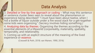 Data Analysis
3. Detailed or line-by-line approach or coding – What may this sentence
or sentence cluster been seen to reveal about the phenomenon or
experience being described? “I must have been about twelve, when I
hid a bottle of liquor outside under a fire wood stack for a get-together
some kids were organizing.” (Secrecy involves hiding something.)
4. Analyzing data by themes. Organizing the themes according to the
essential elements of a lifeworld (corporeality, materiality, spatiality,
temporality, and relationality.
5. Coming up with an explicit structure of the meaning of the lived
experience or essence.
(Creswell & Poth, 2018; van Manen, 1990, 2016)
 