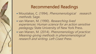 Recommended Readings
 Moustakas, C. (1994). Phenomenological research
methods. Sage.
 van Manen, M. (1990). Researching lived
experiences: Human science for an action sensitive
pedagogy. State University of New York Press.
 van Manen, M. (2014). Phenomenology of practice:
Meaning-giving methods in phenomenological
research and writing. Left Coast Press.
 