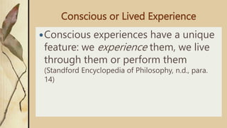 Conscious or Lived Experience
Conscious experiences have a unique
feature: we experience them, we live
through them or perform them
(Standford Encyclopedia of Philosophy, n.d., para.
14)
 