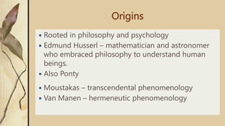 Origins
 Rooted in philosophy and psychology
 Edmund Husserl – mathematician and astronomer
who embraced philosophy to understand human
beings.
 Also Ponty
 Moustakas – transcendental phenomenology
 Van Manen – hermeneutic phenomenology
 