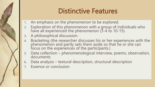 Distinctive Features
1. An emphasis on the phenomenon to be explored.
2. Exploration of this phenomenon with a group of individuals who
have all experienced the phenomenon (3-4 to 10-15).
3. A philosophical discussion.
4. Bracketing (the researcher discusses his or her experiences with the
phenomenon and partly sets them aside so that he or she can
focus on the experiences of the participants.)
5. Data collection – phenomenological interview, poems, observation,
documents
6. Data analysis – textural description, structural description
7. Essence or conclusion
 