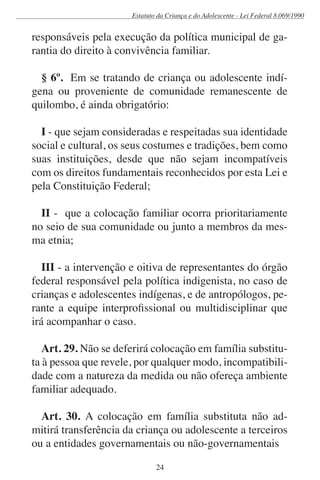 Estatuto da Criança e do Adolescente - Lei Federal 8.069/1990


responsáveis pela execução da política municipal de ga-
rantia do direito à convivência familiar.

  § 6º. Em se tratando de criança ou adolescente indí-
gena ou proveniente de comunidade remanescente de
quilombo, é ainda obrigatório:

  I - que sejam consideradas e respeitadas sua identidade
social e cultural, os seus costumes e tradições, bem como
suas instituições, desde que não sejam incompatíveis
com os direitos fundamentais reconhecidos por esta Lei e
pela Constituição Federal;

  II - que a colocação familiar ocorra prioritariamente
no seio de sua comunidade ou junto a membros da mes-
ma etnia;

   III - a intervenção e oitiva de representantes do órgão
federal responsável pela política indigenista, no caso de
crianças e adolescentes indígenas, e de antropólogos, pe-
rante a equipe interprofissional ou multidisciplinar que
irá acompanhar o caso.

   Art. 29. Não se deferirá colocação em família substitu-
ta à pessoa que revele, por qualquer modo, incompatibili-
dade com a natureza da medida ou não ofereça ambiente
familiar adequado.

  Art. 30. A colocação em família substituta não ad-
mitirá transferência da criança ou adolescente a terceiros
ou a entidades governamentais ou não-governamentais

                              24
 