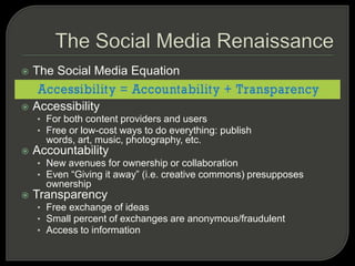 The Social Media RenaissanceThe Social Media EquationAccessibilityFor both content providers and usersFree or low-cost ways to do everything: publish words, art, music, photography, etc.AccountabilityNew avenues for ownership or collaborationEven “Giving it away” (i.e. creative commons) presupposes ownershipTransparencyFree exchange of ideasSmall percent of exchanges are anonymous/fraudulentAccess to information