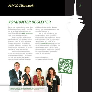 3#SMCDUSkompakt
KOMPAKTER BEGLEITER
Das ist eine Premiere für den Social Media
Club Düsseldorf: Ganz herzlich begrüßen
wir Sie an dieser Stelle zur Lektüre un­
seres kleinen Magazins #SMCDUSkompakt
– der ersten Ausgabe seiner Art!
Jedes Club-Event wie jetzt beim
Handelsblatt möchten wir damit künftig
begleiten, indem wir Ihnen das Thema
und die Speaker einer Veranstaltung
„kompakt“ vorstellen. Konzeption und
Produktion hat ehrenamtlich die Gestalt-
manufaktur GmbH übernommen.
Natürlich informieren und be­
richten wir – unterstützt von den Helfern
unseres Redaktionsteams – auch weiter-
hin über alles Aktuelle und Wissens-
werte zu unseren Events in den bereits
etablierten Online-Kanälen. Aber wir
denken, dass unser neues Magazin eine
sinnvolle Ergänzung ist.
Ob Sie es in Ruhe vor der Ver­
anstaltung lesen, um sich inhaltlich
einzustimmen, oder im Anschluss, um das
eine oder andere Detail nachzuschlagen:
Wie und wann auch immer Sie in
unserem #SMCDUSkompakt blättern – wir
hoffen, dass Sie Freude daran haben und
Nutzen daraus ziehen. Frei nach dem
bekannten Motto: Quadratisch, praktisch,
gut. Über Hinweise und Anregungen
­freuen wir uns natürlich!
Das Gründerteam des
Social Media Clubs Düsseldorf
Daumen hoch für die erste Ausgabe (v.l.): Michael Milewski,
Claudia Hilker, Melanie Tamblé und Monika Zehmisch
Foto:SusanneTerhoeven
 