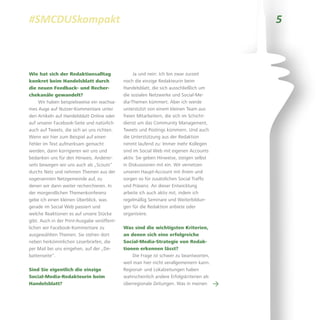 5#SMCDUSkompakt
Wie hat sich der Redaktionsalltag
konkret beim Handelsblatt durch
die neuen Feedback- und Recher-
chekanäle gewandelt?
Wir haben beispielsweise ein wachsa-
mes Auge auf Nutzer-Kommentare unter
den Artikeln auf Handelsblatt Online oder
auf unserer Facebook-Seite und natürlich
auch auf Tweets, die sich an uns richten.
Wenn wir hier zum Beispiel auf einen
Fehler im Text aufmerksam gemacht
werden, dann korrigieren wir uns und
bedanken uns für den Hinweis. Anderer-
seits bewegen wir uns auch als „Scouts“
durchs Netz und nehmen Themen aus der
sogenannten Netzgemeinde auf, zu
denen wir dann weiter recherchieren. In
der morgendlichen Themenkonferenz
gebe ich einen kleinen Überblick, was
gerade im Social Web passiert und
welche Reaktionen es auf unsere Stücke
gibt. Auch in der Print-Ausgabe veröffent-
lichen wir Facebook-Kommentare zu
ausgewählten Themen. Sie stehen dort
neben herkömmlichen Leserbriefen, die
per Mail bei uns eingehen, auf der „De-
battenseite“.
Sind Sie eigentlich die einzige
Social-Media-Redakteurin beim
Handelsblatt?
Ja und nein: Ich bin zwar zurzeit
noch die einzige Redakteurin beim
Handelsblatt, die sich ausschließlich um
die sozialen Netzwerke und Social-Me-
dia-Themen kümmert. Aber ich werde
unterstützt von einem kleinen Team aus
freien Mitarbeitern, die sich im Schicht-
dienst um das Community Management,
Tweets und Postings kümmern. Und auch
die Unterstützung aus der Redaktion
nimmt laufend zu: Immer mehr Kollegen
sind im Social Web mit eigenen Accounts
aktiv. Sie geben Hinweise, steigen selbst
in Diskussionen mit ein. Wir vernetzen
unseren Haupt-Account mit ihrem und
sorgen so für zusätzlichen Social Traffic
und Präsenz. An dieser Entwicklung
arbeite ich auch aktiv mit, indem ich
regelmäßig Seminare und Weiterbildun-
gen für die Redaktion anbiete oder
organisiere.
Was sind die wichtigsten Kriterien,
an denen sich eine erfolgreiche
Social-Media-Strategie von Redak-
tionen erkennen lässt?
Die Frage ist schwer zu beantworten,
weil man hier nicht verallgemeinern kann.
Regional- und Lokalzeitungen haben
wahrscheinlich andere Erfolgskriterien als
überregionale Zeitungen. Was in meinen →
 