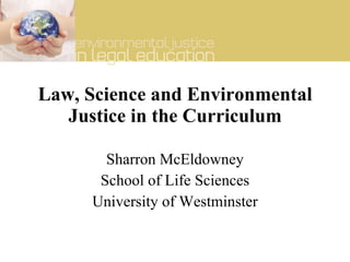 Law, Science and Environmental Justice in the Curriculum Sharron McEldowney School of Life Sciences University of Westminster 