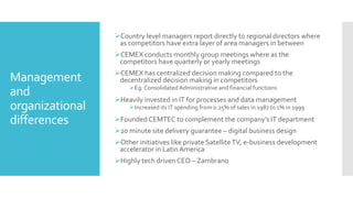 Management
and
organizational
differences
Country level managers report directly to regional directors where
as competitors have extra layer of area managers in between
CEMEX conducts monthly group meetings where as the
competitors have quarterly or yearly meetings
CEMEX has centralized decision making compared to the
decentralized decision making in competitors
Eg: Consolidated Administrative and financial functions
Heavily invested in IT for processes and data management
Increased its IT spending from 0.25% of sales in 1987 to 1% in 1999
Founded CEMTEC to complement the company’s IT department
20 minute site delivery guarantee – digital business design
Other initiatives like private SatelliteTV, e-business development
accelerator in LatinAmerica
Highly tech driven CEO – Zambrano
 