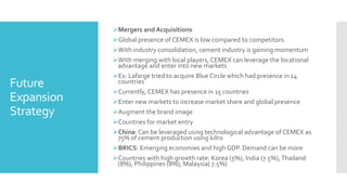 Future
Expansion
Strategy
Mergers and Acquisitions
Global presence of CEMEX is low compared to competitors.
With industry consolidation, cement industry is gaining momentum
With merging with local players, CEMEX can leverage the locational
advantage and enter into new markets
Ex: Lafarge tried to acquire Blue Circle which had presence in 14
countries
Currently, CEMEX has presence in 15 countries
Enter new markets to increase market share and global presence
Augment the brand image
Countries for market entry
China: Can be leveraged using technological advantage of CEMEX as
75% of cement production using kilns
BRICS: Emerging economies and high GDP. Demand can be more
Countries with high growth rate: Korea (5%), India (7.5%),Thailand
(8%), Philippines (8%), Malaysia( 7.5%)
 