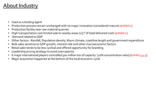 About Industry
• Used as a binding agent
• Production process remain unchanged with no major innovation (considered mature) [exhibit 1]
• Production facility near raw material quarries
• High transportation cost limited sale to nearby areas (1/3rd of total delivered cost) [exhibit 2]
• Demand related to GDP
• Other factors : Rainfall, Population density,Warm climate, coastline length and government expenditure
• Bulk sales sensitive to GDP growth, interest rate and other macroeconomic factors
• Retail sales tends to be less cyclical and offered opportunity for branding
• Leadership pricing strategy to avoid overcapacity
• 6 major international players controlled 500 million ton of capacity. (12% concentration ratio) [exhibit 3,4,5]
• Major acquisition happened at the bottom of the local economic cycle
 