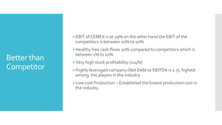 Better than
Competitor
EBIT of CEMEX is at 29% on the other hand the EBIT of the
competitors is between 10% to 20%
Healthy free cash flows 20% compared to competitors which is
between 1% to 10%
Very high stock profitability (114%)
Highly leveraged company (Net Debt to EBITDA is 2.7), highest
among the players in the industry
Low cost Production – Established the lowest production cost in
the industry
 