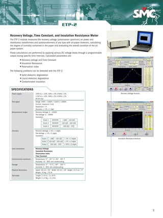 5
Recovery Voltage, Time Constant, and Insulation Resistance Meter
The ETP-2 module measures the recovery voltage (polarisation spectrum) on power and
distribution transformers and autotransformers of any type with oil-paper dielectric, calculating
the degree of humidity contained in the paper and evaluating the overall condition of the oil-
paper system.
These calculations are performed by applying various DC voltage levels through a programmable
output during specific time intervals. Calculated parameters are:
G Recovery voltage and Time Constant
G Insulation Resistance
G Polarisation index
The following problems can be detected with the ETP-2:
G Solid dielectric degradation
G Liquid dielectric degradation
G Contaminated insulation
ETP-2
Recovery Voltage Analysis
Insulation Resistance Analysis
SPECIFICATIONS
230V ac ± 10%, 50Hz ± 5% ó 60Hz ± 5%
115V ac ± 10%, 50Hz ± 5% ó 60Hz ± 5%
60 VA max
Range: 500V / 1000V / 1500 V / 2000V
Current: maximum 5 mA.
Resolution: 1 V
Accuracy: ± 1% ± 1 digit
Recovery Voltage: 0 – 1000V
Test Voltage: 0 – 2000V
Insulation:
Recovery Voltage: ± 3% ± 3 digits
Test Voltage: ± 1% ± 3 digits
Insulation:
Recovery Voltage
Insulation Resistance
Polarisation Index
Time Constant
Temperature: 5º - 35º C / 40º - 95º F
Humidity: 10 - 80% non-condensating
Temperature: 5º - 75ºC / 40º - 165º F
Humidity: 5 - 80% non-condensating
Depth: 40 cm / 16” - Width: 45 cm / 18”- Height: 13.5 cm / 5”
Weight: 10 Kg. / 22 lb.
Length: 2 x 8 m / 2 x 26 ft
Weight: 2 x 4 Kg. / 2 x 9 lb.
Scale 1 @2000V 1 MΩ - 100 GΩ
Scale 2 @2000V 100 GΩ - 200 GΩ
Scale 3 @2000V 200 GΩ - 2TΩ
Scale 1 1 MΩ - 100 GΩ ± 3% ± 3 digits
Scale 2 100 GΩ - 200 GΩ ± 5% ± 3 digits
Scale 3 200 GΩ - 2TΩ ± 20% ± 3 digits
Power supply
Test signal
Measurement ranges
Accuracy
Used parameters
Environmental conditions
Storage
Physical dimensions
Test leads
 