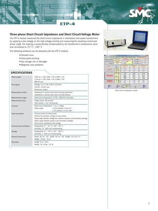 7
Three-phase Short Circuit Impedance and Short Circuit Voltage Meter
The ETP-4 module measures the short-circuit impedance in distribution and power transformers
by applying a test voltage on the high voltage winding and measuring the resulting current and
phase angle. The reading is automatically compensated by the transformer’s temperature value
and normalized to 75º C / 165º F.
The following problems can be detected with the ETP-4 module:
G Shorted turns
G Interrupted winding
G Tap changer dirt or damages
G Magnetic core problems
ETP-4
Short-circuit impedance values
SPECIFICATIONS
230V ac ± 10%, 50Hz ± 5% ó 60Hz ± 5%
115V ac ± 10%, 50Hz ± 5% ó 60Hz ± 5%
880 VA max
Voltage: 12, 24, 48, 108 or 216 Vrms
Current: 4 Arms max.
Frequency: supply
Impedance in primary with short-circuited secondary
Impedance in primary with short-circuited tertiary
Short-circuit Impedance: 2,5 Ω - 4000 Ω in 8 Scales
Single-phase: 28 seconds
Three-phase: 1 min. 28 seconds
Short-circuit Impedance: ± 1% ± 2 digits
Phase angle: ± 25% between 0 and 10º
± 2% between 10 and 360º
Primary current on each phase
Primary  secondary voltage on each phase
Phase angle between voltage and current on primary and secondary windings
Phase angle between primary and secondary voltages
Short-circuit impedance and voltage
Temperature: 5º - 35º C / 40º - 95º F
Humidity: 10 - 80% non-condensating
Temperature: 5º - 75ºC / 40º - 165º F
Humidity: 5 - 80% non-condensating
Depth: 40 cm / 16” - Width: 45 cm / 18”- Height: 13.5 cm / 5”
Weight: 16 Kg. / 35 lb.
Length: 8 m / 26 ft
Weight: 14.15 Kg. / 32 lb.
Power supply
Test signals
Measurement modes
Measurement ranges
Measurement times
Accuracy
Used parameters
Environmental conditions
Storage
Physical dimensions
Test leads
 