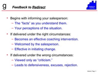 Feedback to  Redirect Begins with informing your salesperson: The “facts” as you understand them. Your perceptions of the situation. If delivered under the right circumstances: Becomes an effective coaching intervention. Welcomed by the salesperson. Effective in initiating change. If delivered under the wrong circumstances: Viewed only as “criticism.” Leads to defensiveness, excuses, rejection. 