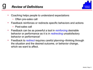 Review of Definitions Coaching helps people to understand expectations Often pre-sales call Feedback reinforces or redirects specific behaviors and actions Post-sales call Feedback can be as powerful a tool in  reinforcing  desirable behavior or performance as it is in  redirecting  unsatisfactory behavior or performance! Feedback to  redirect  requires careful planning--thinking through the situation and   the desired outcome, or behavior change, which we want to affect. 