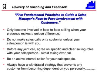 Only become involved in face-to-face selling when your presence makes a unique difference. Do not make sales calls on a customer unless your salesperson is with you. Before any joint call, agree on specific and clear selling roles with your salesperson.  Avoid taking over call. Be an active internal seller for your salespeople. Always have a withdrawal strategy that prevents any customer from becoming dependent on you personally. Delivery of Coaching and Feedback “ Five Fundamental Principles to Guide a Sales Manager’s Face-to-Face Involvement with Customers.” 