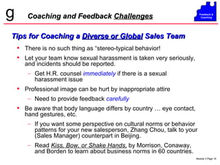 Coaching and Feedback  Challenges Tips for Coaching a  Diverse or Global  Sales Team There is no such thing as “stereo-typical behavior! Let your team know sexual harassment is taken very seriously, and incidents should be reported. Get H.R. counsel   immediately   if there is a sexual harassment issue Professional image can be hurt by inappropriate attire Need to provide feedback  carefully Be aware that body language differs by country … eye contact, hand gestures, etc. If you want some perspective on cultural norms or behavior patterns for your new salesperson, Zhang Chou, talk to your (Sales Manager) counterpart in Beijing. Read  Kiss, Bow, or Shake Hands,  by Morrison, Conaway, and Borden to learn about business norms in 60 countries. 