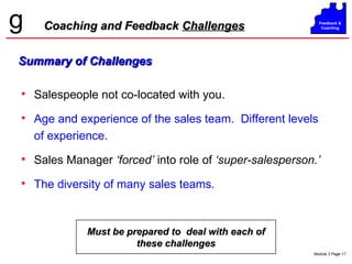 Coaching and Feedback  Challenges Summary of Challenges Salespeople not co-located with you. Age and experience of the sales team.  Different levels of experience. Sales Manager  ‘forced’  into role of  ‘super-salesperson.’ The diversity of many sales teams. Must be prepared to  deal with each of these challenges 