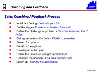 Coaching and Feedback Initial fact finding -  Validate your info   Set the stage -  Praise what he/she does well Define the challenge or problem -  Describe behavior, Don’t judge Get agreement on the facts -  Clarify, summarize Search for options Prioritize the options Develop an action plan Define the time lines and get commitment Conclude the session -   End on a positive note Follow-up -  Monitor the milestones Sales Coaching / Feedback Process 