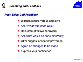Coaching and Feedback Discuss results versus objective Ask  “What was done well?” Reinforce effective behaviors Ask what would be done differently Offer suggestions for improvement Agree on changes to be made Express your confidence Post-Sales-Call Feedback 