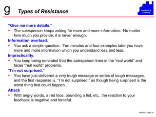 Types of Resistance “ Give me more details.” The salesperson keeps asking for more and more information.  No matter how much you provide, it is never enough. Information overload. You ask a simple question.  Ten minutes and four examples later you have more and more information which you understand less and less. Impracticality. You keep being reminded that the salesperson lives in the “real world” and faces “real world” problems. “ I’m not surprised.” You have just delivered a very tough message or series of tough messages, and the first response is, “I’m not surprised,” as though being surprised is the worst thing that could happen. Attack With angry words, a red face, pounding a fist, etc,. the reaction to your feedback is negative and forceful. 