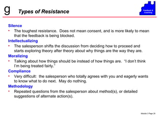 Types of Resistance Silence The toughest resistance.  Does not mean consent, and is more likely to mean that the feedback is being blocked. Intellectualizing The salesperson shifts the discussion from deciding how to proceed and starts exploring theory after theory about why things are the way they are. Moralizing Talking about how things should be instead of how things are.  “I don’t think I’m being treated fairly.” Compliance Very difficult:  the salesperson who totally agrees with you and eagerly wants to know what to do next.  May do nothing. Methodology Repeated questions from the salesperson about method(s), or detailed suggestions of alternate action(s). 