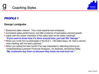 PROFILE 1 George Landgrabe Seasoned sales veteran.  Your most experienced employee. Consistent sales performance, but little evidence of real [sales-volume] growth. Jokes with the newer members of the sales team at the sales meetings:  “ If you want to know how it’s done around here, just ask Ole’ George.” When you invite him to participate in the B.S.T. / All Sales Days, he “had a cannot- miss meeting with his best customer.” When you asked him last month if he was interested in attending training on ‘ Understanding Customer Financial Analyses’, he declined, remarking mildly, “ My customers buy from us because they know me and trust me.” Coaching Styles 
