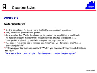 PROFILE 2 Walter Christoforo On the sales team for three years, the last two as Account Manager. Very consistent performance growth. As a result of this, Walter has taken on increased responsibilities in addition to his regular account management responsibilities: chaired the local B.S.T., put together a “Stand Up and Win” reception for key customers .  Two recent rumblings about “missed deadlines” lead you to believe that “things are starting to slip.” Following your last joint sales call with Walter, you reviewed these missed deadlines. His reply,  “ Not a problem….you’re right….I screwed up…. won’t happen again.” Coaching Styles 