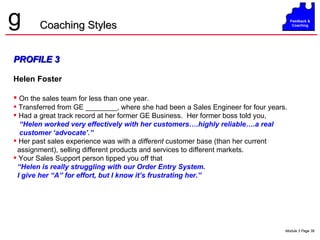 PROFILE 3 Helen Foster On the sales team for less than one year.  Transferred from GE ________, where she had been a Sales Engineer for four years. Had a great track record at her former GE Business.  Her former boss told you,  “ Helen worked very effectively with her customers….highly reliable….a real  customer ‘advocate’.”  Her past sales experience was with a  different  customer base (than her current assignment), selling different products and services to different markets. Your Sales Support person tipped you off that  “ Helen is really struggling with our Order Entry System.  I give her “A” for effort, but I know it’s frustrating her.” Coaching Styles 