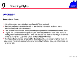 PROFILE 4 Deebolena Bose Joined the sales team late last year from GE International.  Has been doing an outstanding job in reviving the “deadest” territory.  Very positive feedback from customers. Your assessment to date: perhaps the highest-potential member of the sales team. To give her some top-level exposure, you have asked her to “host” next month’s visit by the Vice President-Sales.  This will include two visits to her Key Customers, and a review of the Customer CTQs and Dashboard Metrics. She has not complained (or asked for detailed guidance) concerning this visit, but you sense that she is somewhat overwhelmed by the task.  You are determined  not to let her fail. Coaching Styles 