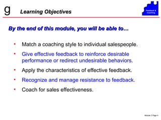 Learning Objectives Match a coaching style to individual salespeople.  Give effective feedback to reinforce desirable performance or redirect undesirable behaviors. Apply the characteristics of effective feedback. Recognize and manage resistance to feedback. Coach for sales effectiveness. By the end of this module, you will be able to… 