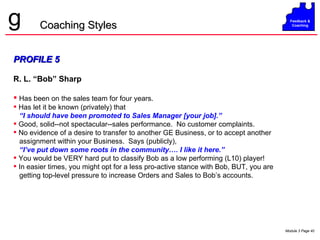 PROFILE 5 R. L. “Bob” Sharp Has been on the sales team for four years.  Has let it be known (privately) that  “ I should have been promoted to Sales Manager [your job].” Good, solid--not spectacular--sales performance.  No customer complaints. No evidence of a desire to transfer to another GE Business, or to accept another assignment within your Business.  Says (publicly),  “ I’ve put down some roots in the community…. I like it here.” You would be VERY hard put to classify Bob as a low performing (L10) player! In easier times, you might opt for a less pro-active stance with Bob, BUT, you are getting top-level pressure to increase Orders and Sales to Bob’s accounts. Coaching Styles 