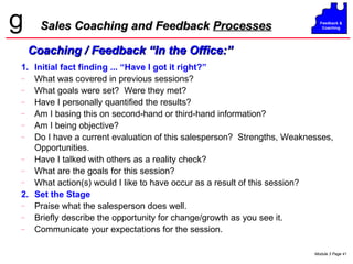 Sales Coaching and Feedback  Processes 1. Initial fact finding ... “Have I got it right?” What was covered in previous sessions? What goals were set?  Were they met? Have I personally quantified the results? Am I basing this on second-hand or third-hand information? Am I being objective? Do I have a current evaluation of this salesperson?  Strengths, Weaknesses, Opportunities. Have I talked with others as a reality check? What are the goals for this session? What action(s) would I like to have occur as a result of this session? 2. Set the Stage Praise what the salesperson does well. Briefly describe the opportunity for change/growth as you see it. Communicate your expectations for the session. Coaching / Feedback “In the Office:” 