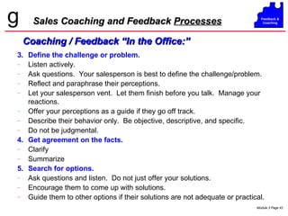 Sales Coaching and Feedback  Processes 3. Define the challenge or problem. Listen actively. Ask questions.  Your salesperson is best to define the challenge/problem. Reflect and paraphrase their perceptions. Let your salesperson vent.  Let them finish before you talk.  Manage your reactions. Offer your perceptions as a guide if they go off track. Describe their behavior only.  Be objective, descriptive, and specific. Do not be judgmental. 4. Get agreement on the facts. Clarify Summarize 5. Search for options. Ask questions and listen.  Do not just offer your solutions. Encourage them to come up with solutions. Guide them to other options if their solutions are not adequate or practical. Coaching / Feedback “In the Office:” 