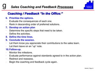 Sales Coaching and Feedback  Processes 6. Prioritize the options. Evaluate the consequences of each one. Rank in descending order of preferred solutions. 7. Develop an action plan Determine the specific steps that need to be taken. Define the activities. 8. Define the time lines. 9. Conclude the session. Let them know you appreciate their contributions to the sales team. Let them leave on an “up” note. 10. Follow-up. Monitor the milestone. Evaluate performance against standards agreed to in the action plan. Redirect and reassess. Begin the coaching and feedback cycle again. Coaching / Feedback “In the Office:” 
