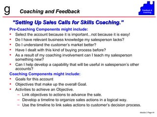 Coaching and Feedback Pre-Coaching Components might include: Select the account because it is important...not because it is easy! Do I have relevant business knowledge my salesperson lacks? Do I understand the customer’s market better? Have I dealt with this kind of buying process before? As a result of my coaching involvement can I teach my salesperson something new? Can I help develop a capability that will be useful in salesperson’s other accounts? Coaching Components might include: Goals for this account Objectives that make up the overall Goal. Activities to achieve an Objective. Link objectives to actions to advance the sale. Develop a timeline to organize sales actions in a logical way. Use the timeline to link sales actions to customer’s decision process. “ Setting Up Sales Calls for Skills Coaching.” 