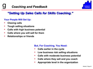 Coaching and Feedback “ Setting Up Sales Calls for Skills Coaching.” Your People Will Set Up: Closing calls Tough selling situations Calls with high business potential Calls where you will sell for them Relationships or friends But, For Coaching, You Need: Calls earlier in the cycle Low business risk selling situations Calls with moderate business potential Calls where they sell and you coach Appropriate level in the organization 