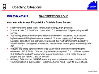 ROLE PLAY #1A   SALESPERSON ROLE Your name is Aimee Fitzpatrick - Outside Sales Person First year on the sales team.  Bright, high-energy, high-potential.  You took over C.J. Strife’s accounts when C.J. retired after 35 years of great GE service. You have just returned from your first call on Midwest Industries, your second highest-potential / highest-volume account.  You are  depressed !  When your Manager asked how the call went, you replied that Karl Schimerhorn, Executive Vice President, had agreed to meet you  “because we have a great relationship with GE ______.”   Virtually the entire scheduled time was taken with Schimerhorn lamenting the retirement of C.J. Strife.  “We had a great relationship with C.J…..It is because of C.J. that we’re probably one of your largest customers…..C.J. really knew our people and our needs ….and on and on.” Although Schimerhorn did NOT make any inappropriate remarks or statements,  your impression is that  nobody  -- in Schimerhorn’s mind -- can “fill C.J.’s shoes. Coaching Situations 